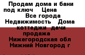 Продам дома и бани под ключ. › Цена ­ 300 000 - Все города Недвижимость » Дома, коттеджи, дачи продажа   . Нижегородская обл.,Нижний Новгород г.